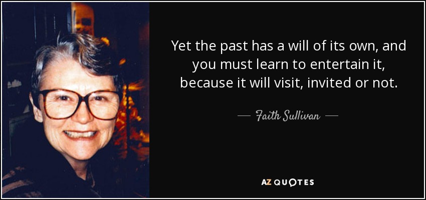 Yet the past has a will of its own, and you must learn to entertain it, because it will visit, invited or not. - Faith Sullivan