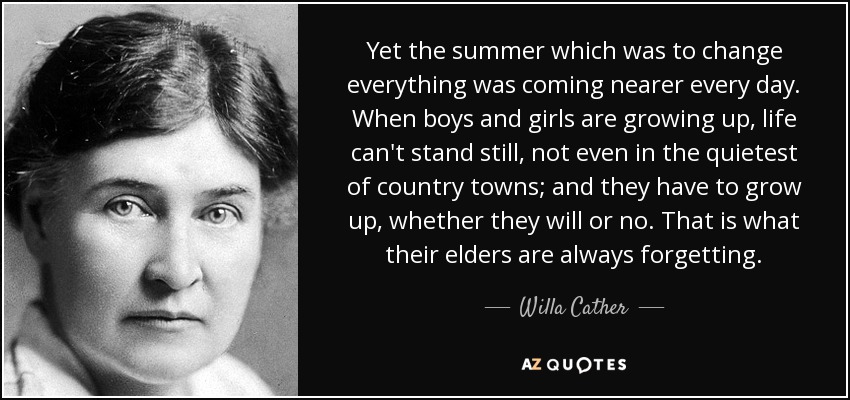 Yet the summer which was to change everything was coming nearer every day. When boys and girls are growing up, life can't stand still, not even in the quietest of country towns; and they have to grow up, whether they will or no. That is what their elders are always forgetting. - Willa Cather