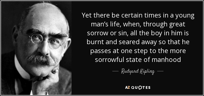 Yet there be certain times in a young man’s life, when, through great sorrow or sin, all the boy in him is burnt and seared away so that he passes at one step to the more sorrowful state of manhood - Rudyard Kipling