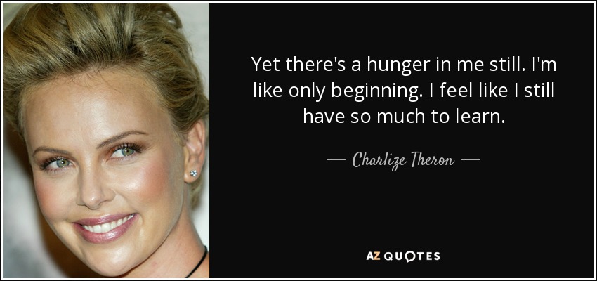 Yet there's a hunger in me still. I'm like only beginning. I feel like I still have so much to learn. - Charlize Theron