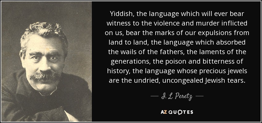 Yiddish, the language which will ever bear witness to the violence and murder inflicted on us, bear the marks of our expulsions from land to land, the language which absorbed the wails of the fathers, the laments of the generations, the poison and bitterness of history, the language whose precious jewels are the undried, uncongealed Jewish tears. - I. L. Peretz