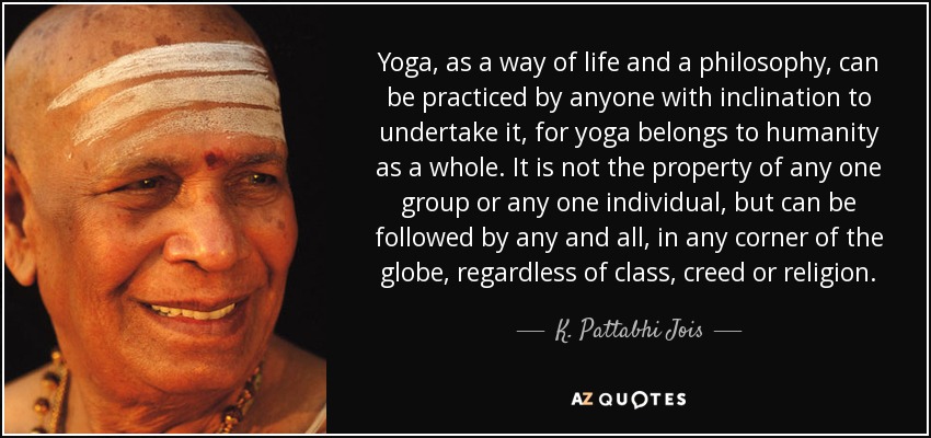 Yoga, as a way of life and a philosophy, can be practiced by anyone with inclination to undertake it, for yoga belongs to humanity as a whole. It is not the property of any one group or any one individual, but can be followed by any and all, in any corner of the globe, regardless of class, creed or religion. - K. Pattabhi Jois