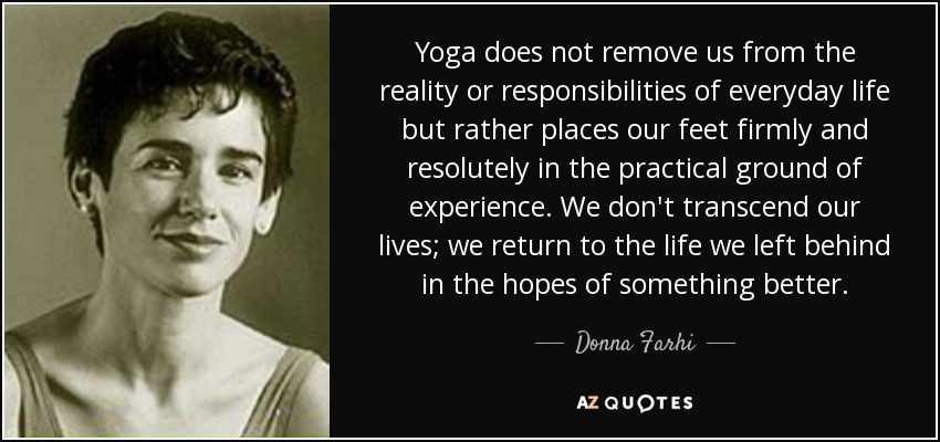 Yoga does not remove us from the reality or responsibilities of everyday life but rather places our feet firmly and resolutely in the practical ground of experience. We don't transcend our lives; we return to the life we left behind in the hopes of something better. - Donna Farhi