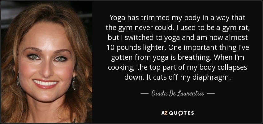 Yoga has trimmed my body in a way that the gym never could. I used to be a gym rat, but I switched to yoga and am now almost 10 pounds lighter. One important thing I've gotten from yoga is breathing. When I'm cooking, the top part of my body collapses down. It cuts off my diaphragm. - Giada De Laurentiis
