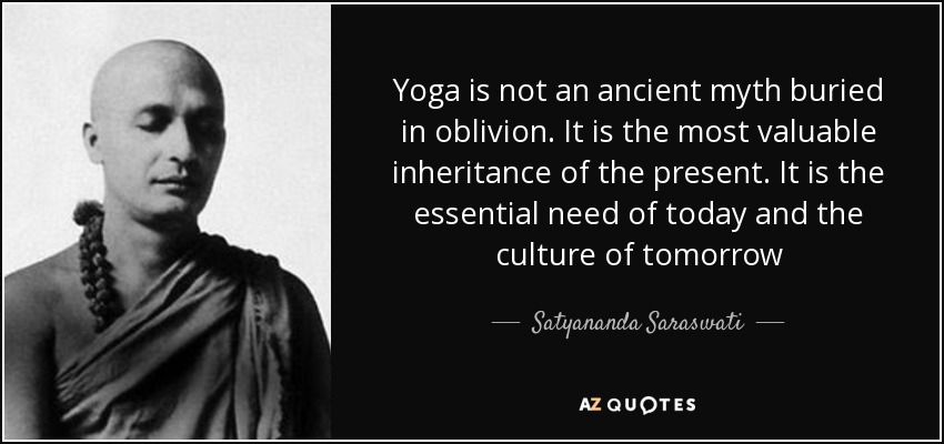 Yoga is not an ancient myth buried in oblivion. It is the most valuable inheritance of the present. It is the essential need of today and the culture of tomorrow - Satyananda Saraswati