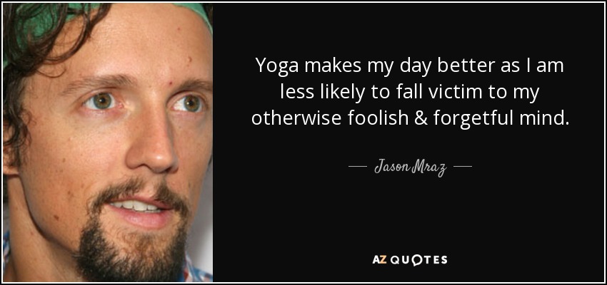 Yoga makes my day better as I am less likely to fall victim to my otherwise foolish & forgetful mind. - Jason Mraz