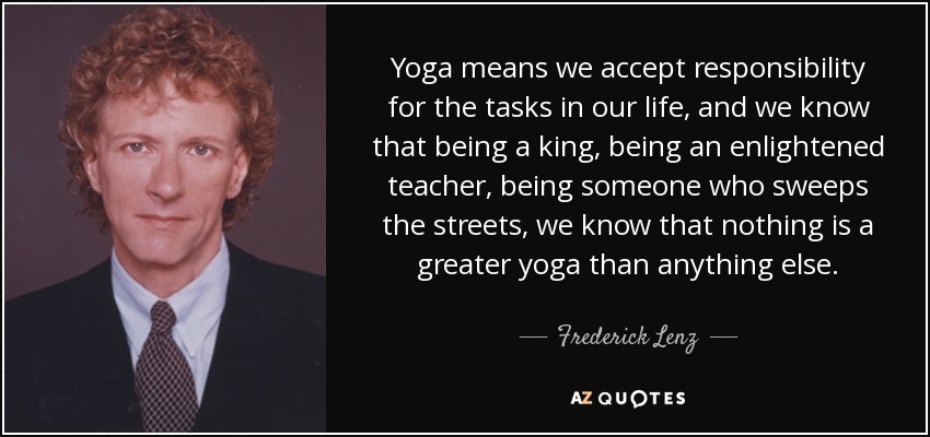 Yoga means we accept responsibility for the tasks in our life, and we know that being a king, being an enlightened teacher, being someone who sweeps the streets, we know that nothing is a greater yoga than anything else. - Frederick Lenz