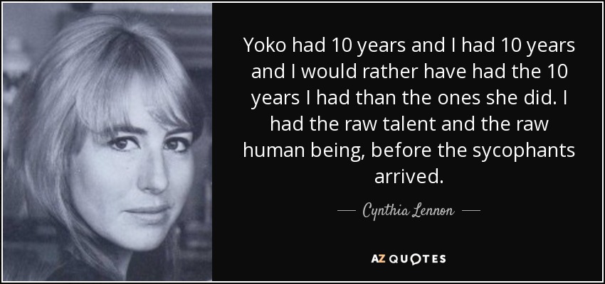 Yoko had 10 years and I had 10 years and I would rather have had the 10 years I had than the ones she did. I had the raw talent and the raw human being, before the sycophants arrived. - Cynthia Lennon