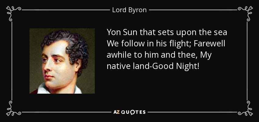 Yon Sun that sets upon the sea We follow in his flight; Farewell awhile to him and thee, My native land-Good Night! - Lord Byron