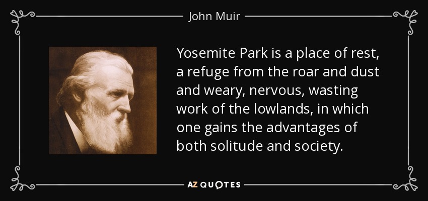 Yosemite Park is a place of rest, a refuge from the roar and dust and weary, nervous, wasting work of the lowlands, in which one gains the advantages of both solitude and society. - John Muir