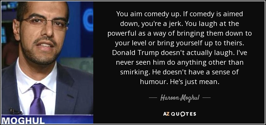 You aim comedy up. If comedy is aimed down, you're a jerk. You laugh at the powerful as a way of bringing them down to your level or bring yourself up to theirs. Donald Trump doesn't actually laugh. I've never seen him do anything other than smirking. He doesn't have a sense of humour. He's just mean. - Haroon Moghul