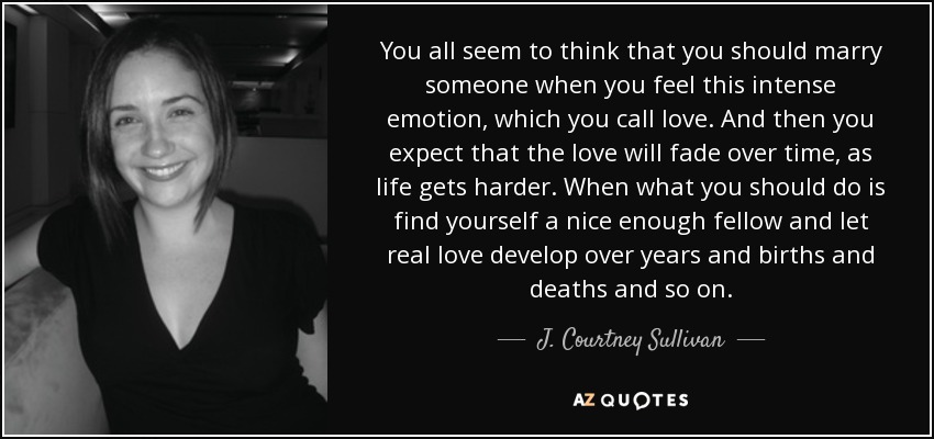 You all seem to think that you should marry someone when you feel this intense emotion, which you call love. And then you expect that the love will fade over time, as life gets harder. When what you should do is find yourself a nice enough fellow and let real love develop over years and births and deaths and so on. - J. Courtney Sullivan