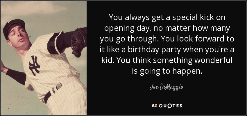 You always get a special kick on opening day, no matter how many you go through. You look forward to it like a birthday party when you're a kid. You think something wonderful is going to happen. - Joe DiMaggio