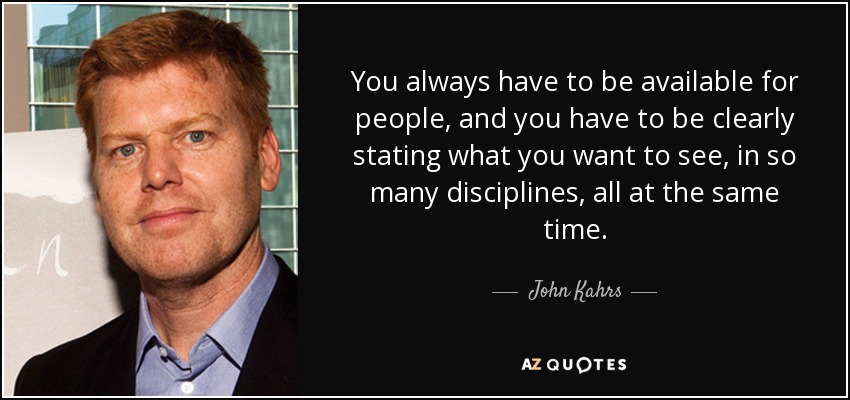 You always have to be available for people, and you have to be clearly stating what you want to see, in so many disciplines, all at the same time. - John Kahrs