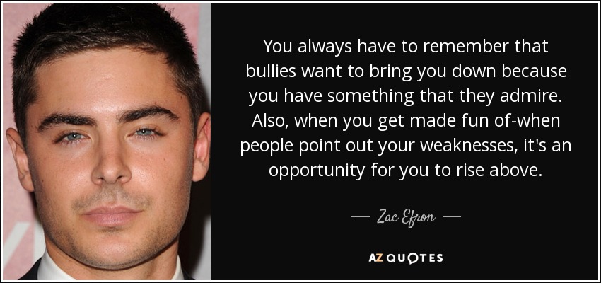 You always have to remember that bullies want to bring you down because you have something that they admire. Also, when you get made fun of-when people point out your weaknesses, it's an opportunity for you to rise above. - Zac Efron