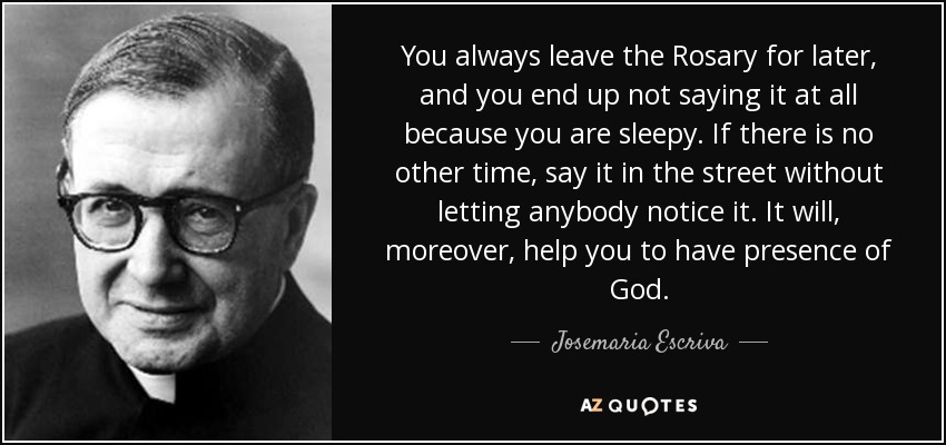 You always leave the Rosary for later, and you end up not saying it at all because you are sleepy. If there is no other time, say it in the street without letting anybody notice it. It will, moreover, help you to have presence of God. - Josemaria Escriva