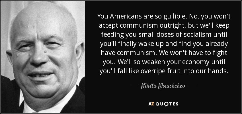 You Americans are so gullible. No, you won't accept communism outright, but we'll keep feeding you small doses of socialism until you'll finally wake up and find you already have communism. We won't have to fight you. We'll so weaken your economy until you'll fall like overripe fruit into our hands. - Nikita Khrushchev