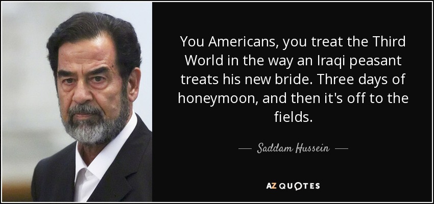 You Americans, you treat the Third World in the way an Iraqi peasant treats his new bride. Three days of honeymoon, and then it's off to the fields. - Saddam Hussein
