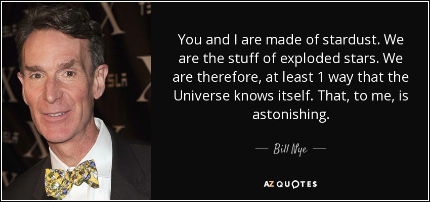 You and I are made of stardust. We are the stuff of exploded stars. We are therefore, at least 1 way that the Universe knows itself. That, to me, is astonishing. - Bill Nye