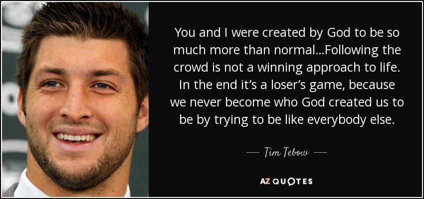 You and I were created by God to be so much more than normal…Following the crowd is not a winning approach to life. In the end it’s a loser’s game, because we never become who God created us to be by trying to be like everybody else. - Tim Tebow