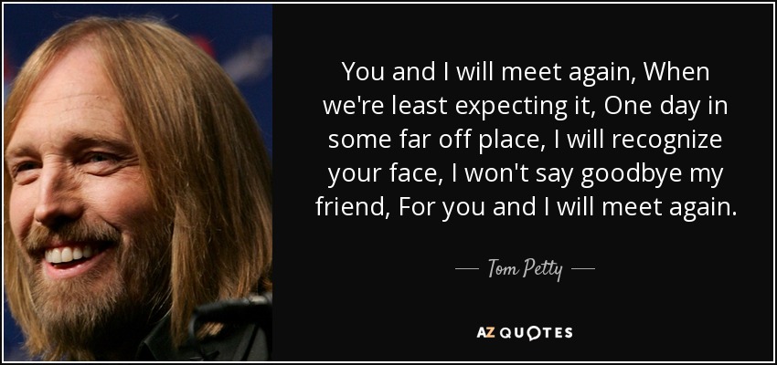 You and I will meet again, When we're least expecting it, One day in some far off place, I will recognize your face, I won't say goodbye my friend, For you and I will meet again. - Tom Petty