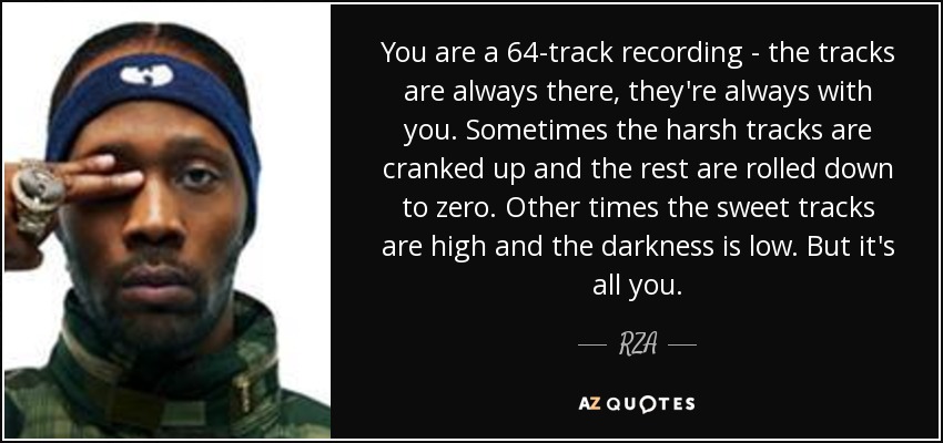 You are a 64-track recording - the tracks are always there, they're always with you. Sometimes the harsh tracks are cranked up and the rest are rolled down to zero. Other times the sweet tracks are high and the darkness is low. But it's all you. - RZA