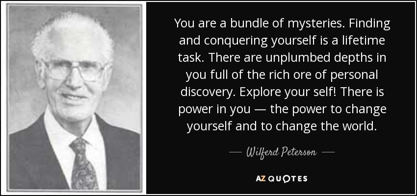 You are a bundle of mysteries. Finding and conquering yourself is a lifetime task. There are unplumbed depths in you full of the rich ore of personal discovery. Explore your self! There is power in you — the power to change yourself and to change the world. - Wilferd Peterson