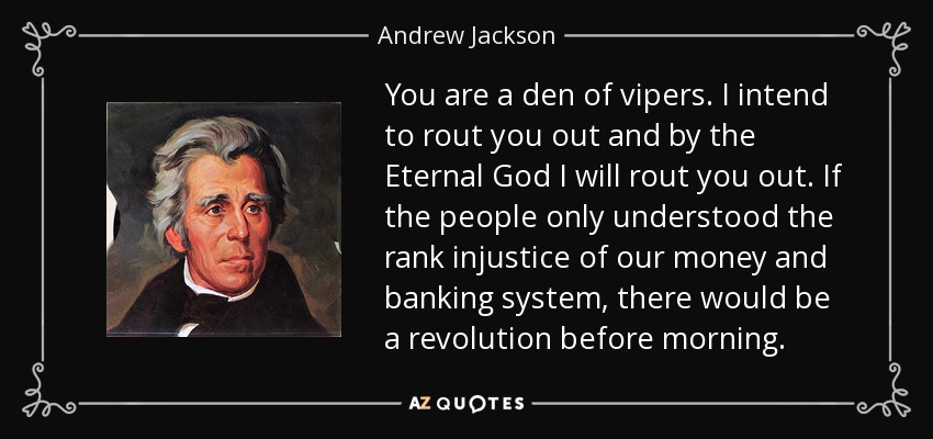 You are a den of vipers. I intend to rout you out and by the Eternal God I will rout you out. If the people only understood the rank injustice of our money and banking system, there would be a revolution before morning. - Andrew Jackson