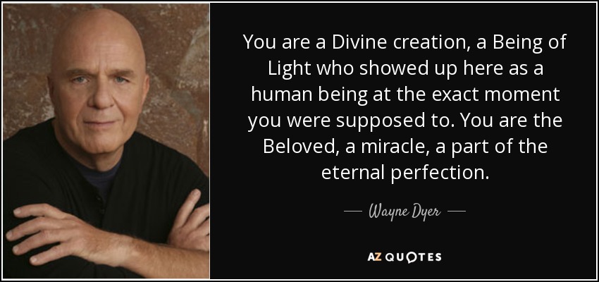 You are a Divine creation, a Being of Light who showed up here as a human being at the exact moment you were supposed to. You are the Beloved, a miracle, a part of the eternal perfection. - Wayne Dyer