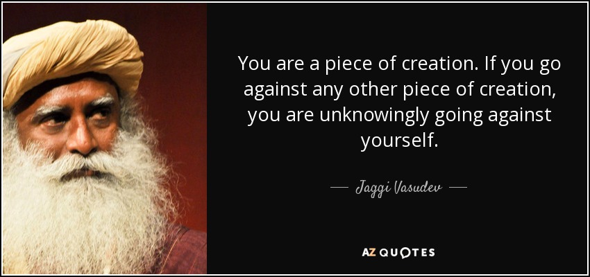 You are a piece of creation. If you go against any other piece of creation, you are unknowingly going against yourself. - Jaggi Vasudev