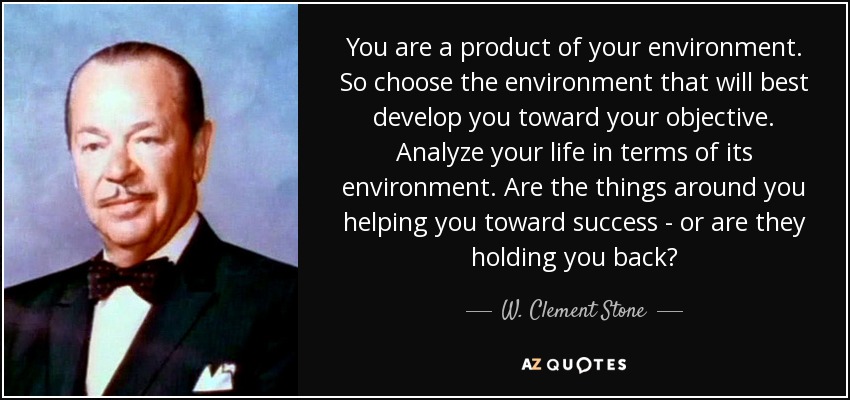 You are a product of your environment. So choose the environment that will best develop you toward your objective. Analyze your life in terms of its environment. Are the things around you helping you toward success - or are they holding you back? - W. Clement Stone