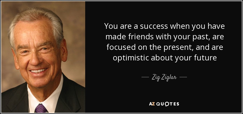 You are a success when you have made friends with your past, are focused on the present, and are optimistic about your future - Zig Ziglar
