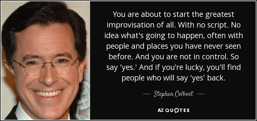 You are about to start the greatest improvisation of all. With no script. No idea what's going to happen, often with people and places you have never seen before. And you are not in control. So say 'yes.' And if you're lucky, you'll find people who will say 'yes' back. - Stephen Colbert