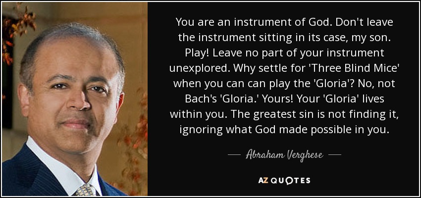 You are an instrument of God. Don't leave the instrument sitting in its case, my son. Play! Leave no part of your instrument unexplored. Why settle for 'Three Blind Mice' when you can can play the 'Gloria'? No, not Bach's 'Gloria.' Yours! Your 'Gloria' lives within you. The greatest sin is not finding it, ignoring what God made possible in you. - Abraham Verghese