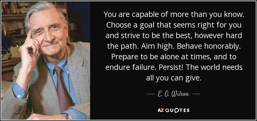 You are capable of more than you know. Choose a goal that seems right for you and strive to be the best, however hard the path. Aim high. Behave honorably. Prepare to be alone at times, and to endure failure. Persist! The world needs all you can give. - E. O. Wilson