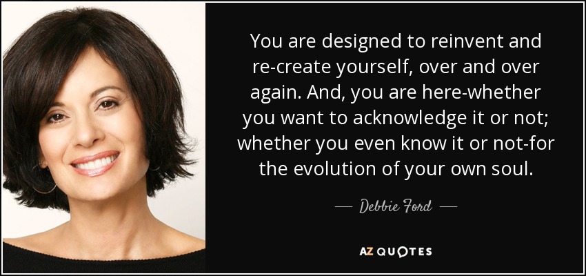 You are designed to reinvent and re-create yourself, over and over again. And, you are here-whether you want to acknowledge it or not; whether you even know it or not-for the evolution of your own soul. - Debbie Ford