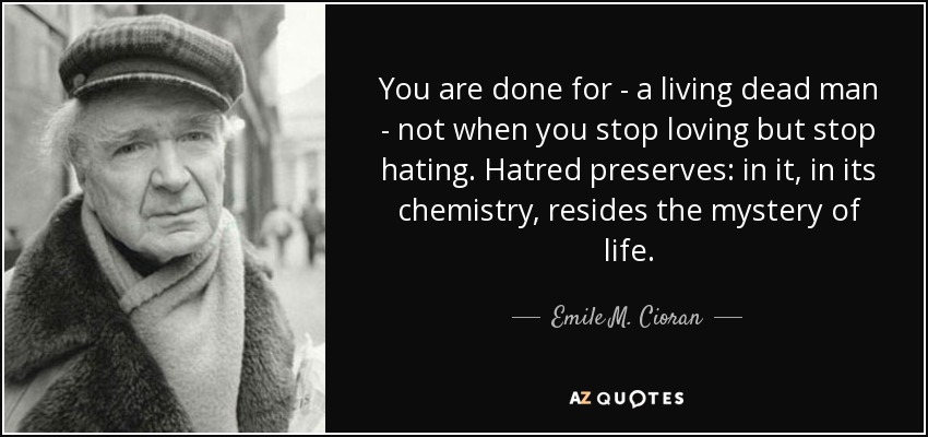 You are done for - a living dead man - not when you stop loving but stop hating. Hatred preserves: in it, in its chemistry, resides the mystery of life. - Emile M. Cioran