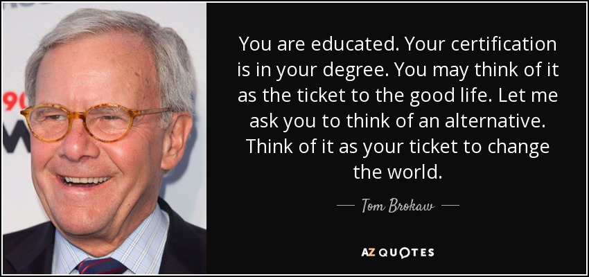 You are educated. Your certification is in your degree. You may think of it as the ticket to the good life. Let me ask you to think of an alternative. Think of it as your ticket to change the world. - Tom Brokaw