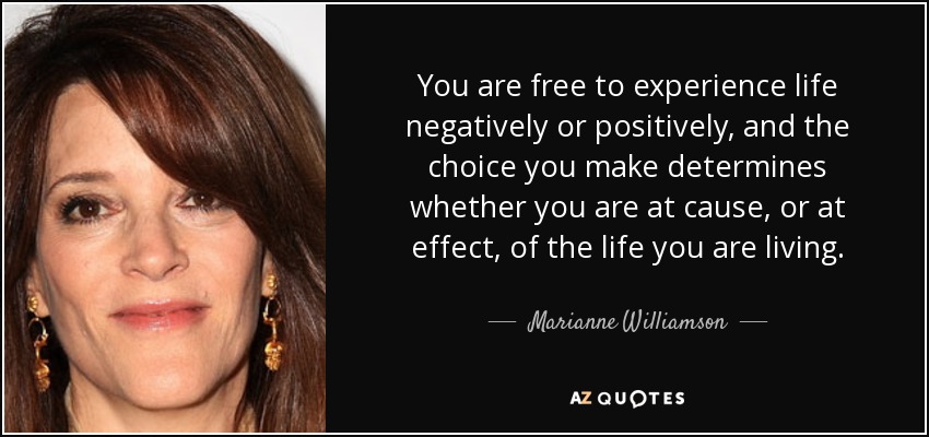 You are free to experience life negatively or positively, and the choice you make determines whether you are at cause, or at effect, of the life you are living. - Marianne Williamson