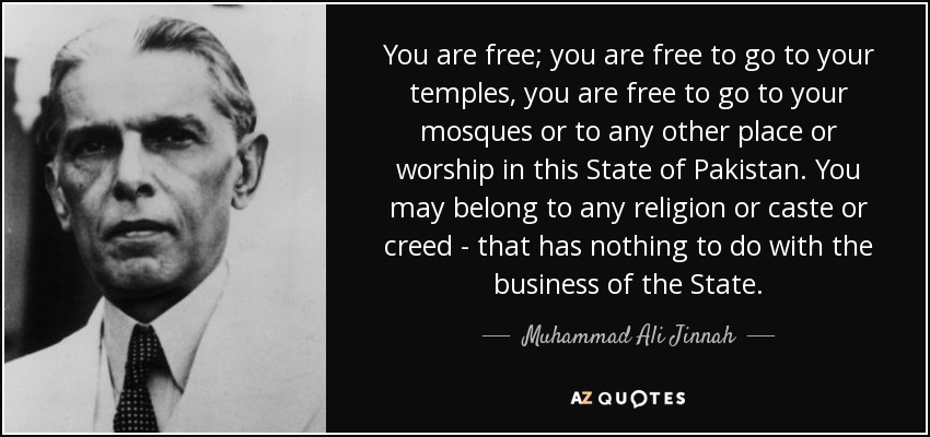 You are free; you are free to go to your temples, you are free to go to your mosques or to any other place or worship in this State of Pakistan. You may belong to any religion or caste or creed - that has nothing to do with the business of the State. - Muhammad Ali Jinnah