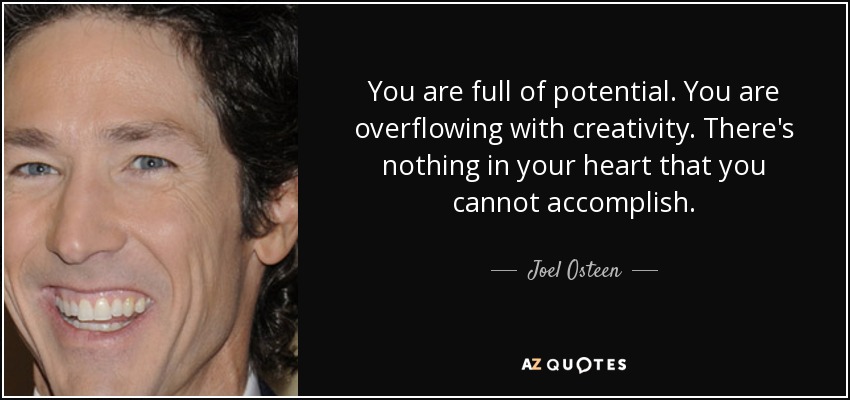You are full of potential. You are overflowing with creativity. There's nothing in your heart that you cannot accomplish. - Joel Osteen