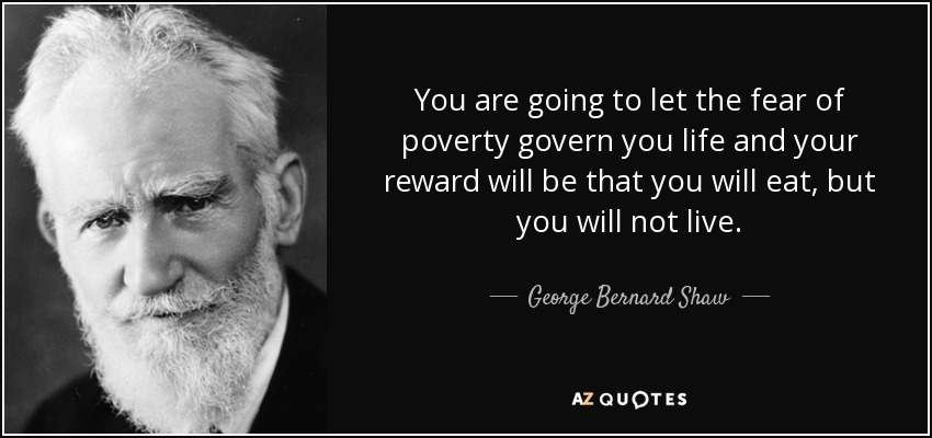 You are going to let the fear of poverty govern you life and your reward will be that you will eat, but you will not live. - George Bernard Shaw