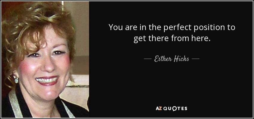 You are in the perfect position to get there from here. - Esther Hicks
