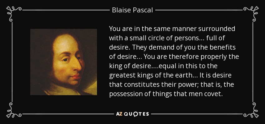 You are in the same manner surrounded with a small circle of persons... full of desire. They demand of you the benefits of desire... You are therefore properly the king of desire. ...equal in this to the greatest kings of the earth... It is desire that constitutes their power; that is, the possession of things that men covet. - Blaise Pascal