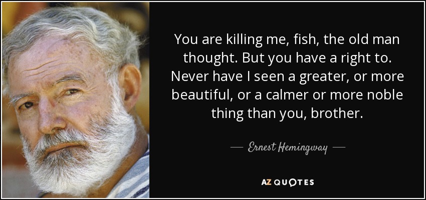 You are killing me, fish, the old man thought. But you have a right to. Never have I seen a greater, or more beautiful, or a calmer or more noble thing than you, brother. - Ernest Hemingway