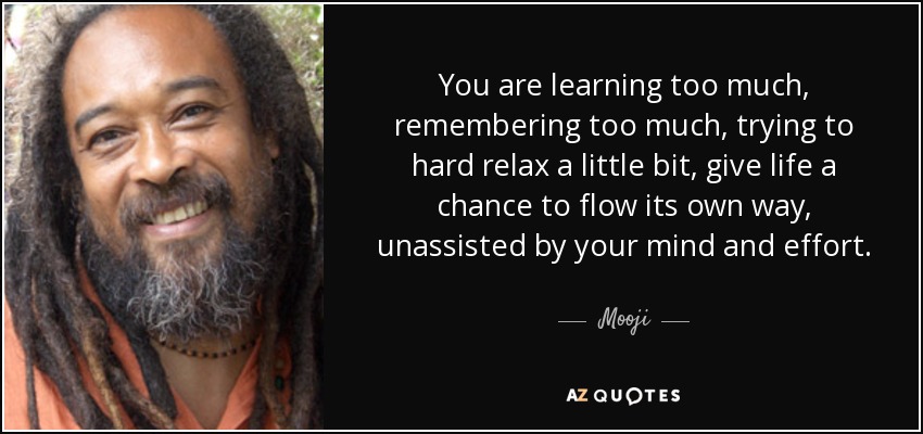 You are learning too much, remembering too much, trying to hard relax a little bit, give life a chance to flow its own way, unassisted by your mind and effort. Stop directing the river's flow! - Mooji