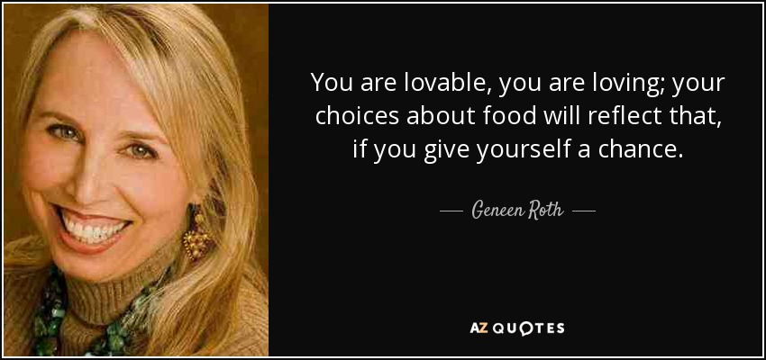 You are lovable, you are loving; your choices about food will reflect that, if you give yourself a chance. - Geneen Roth