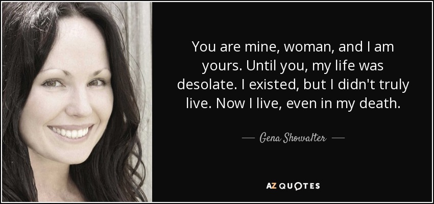 You are mine, woman, and I am yours. Until you, my life was desolate. I existed, but I didn't truly live. Now I live, even in my death. - Gena Showalter