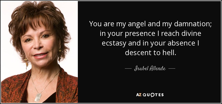 You are my angel and my damnation; in your presence I reach divine ecstasy and in your absence I descent to hell. - Isabel Allende