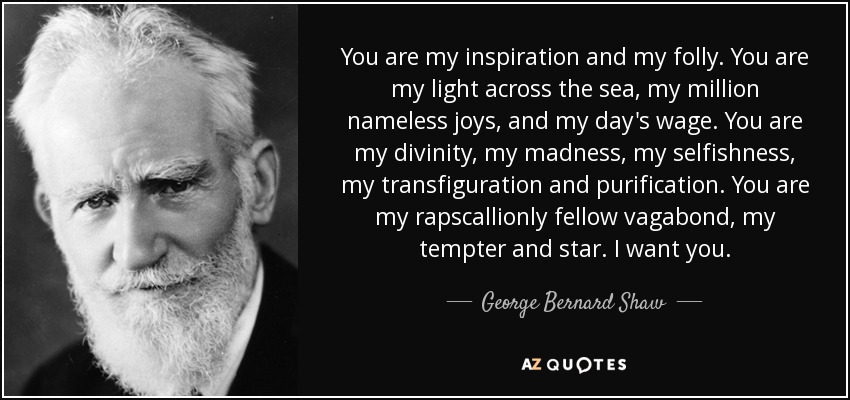 You are my inspiration and my folly. You are my light across the sea, my million nameless joys, and my day's wage. You are my divinity, my madness, my selfishness, my transfiguration and purification. You are my rapscallionly fellow vagabond, my tempter and star. I want you. - George Bernard Shaw